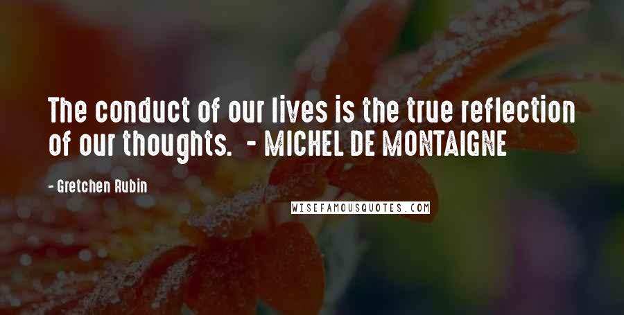 Gretchen Rubin Quotes: The conduct of our lives is the true reflection of our thoughts. - MICHEL DE MONTAIGNE