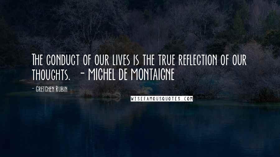 Gretchen Rubin Quotes: The conduct of our lives is the true reflection of our thoughts. - MICHEL DE MONTAIGNE