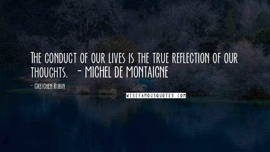 Gretchen Rubin Quotes: The conduct of our lives is the true reflection of our thoughts.  - MICHEL DE MONTAIGNE