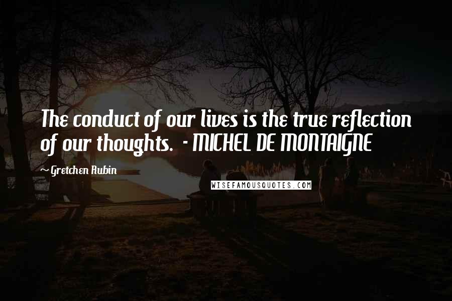 Gretchen Rubin Quotes: The conduct of our lives is the true reflection of our thoughts.  - MICHEL DE MONTAIGNE