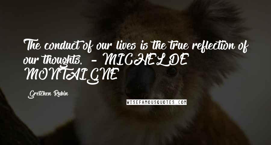 Gretchen Rubin Quotes: The conduct of our lives is the true reflection of our thoughts.  - MICHEL DE MONTAIGNE