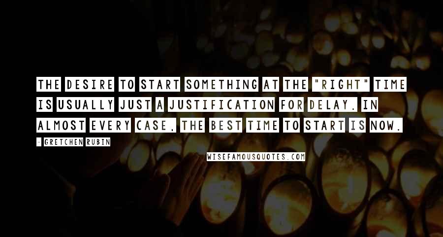 Gretchen Rubin Quotes: The desire to start something at the "right" time is usually just a justification for delay. In almost every case, the best time to start is now.