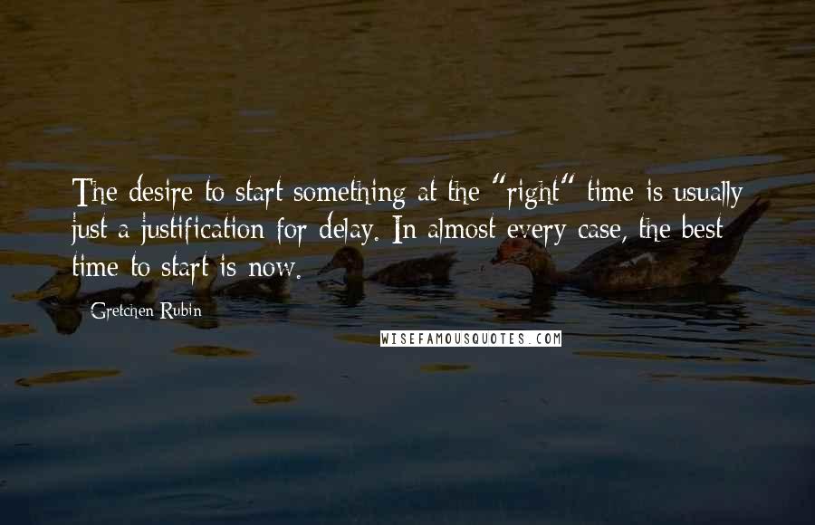 Gretchen Rubin Quotes: The desire to start something at the "right" time is usually just a justification for delay. In almost every case, the best time to start is now.