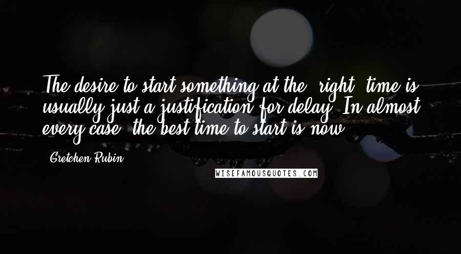 Gretchen Rubin Quotes: The desire to start something at the "right" time is usually just a justification for delay. In almost every case, the best time to start is now.