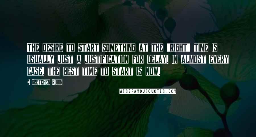 Gretchen Rubin Quotes: The desire to start something at the "right" time is usually just a justification for delay. In almost every case, the best time to start is now.