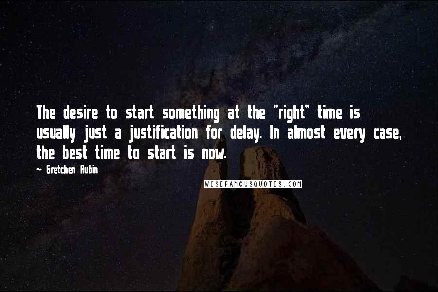 Gretchen Rubin Quotes: The desire to start something at the "right" time is usually just a justification for delay. In almost every case, the best time to start is now.