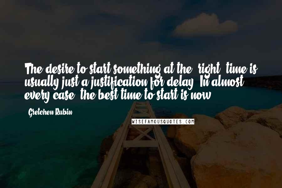 Gretchen Rubin Quotes: The desire to start something at the "right" time is usually just a justification for delay. In almost every case, the best time to start is now.