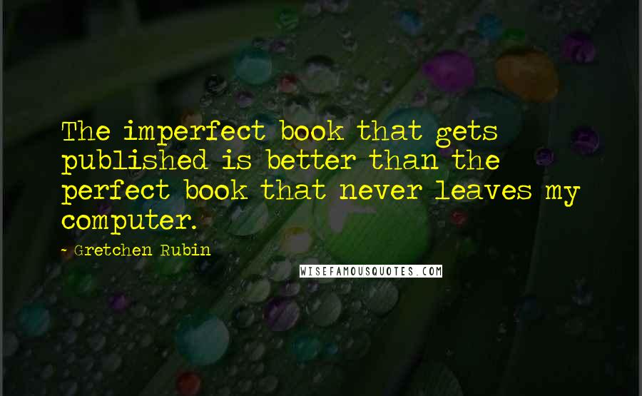 Gretchen Rubin Quotes: The imperfect book that gets published is better than the perfect book that never leaves my computer.