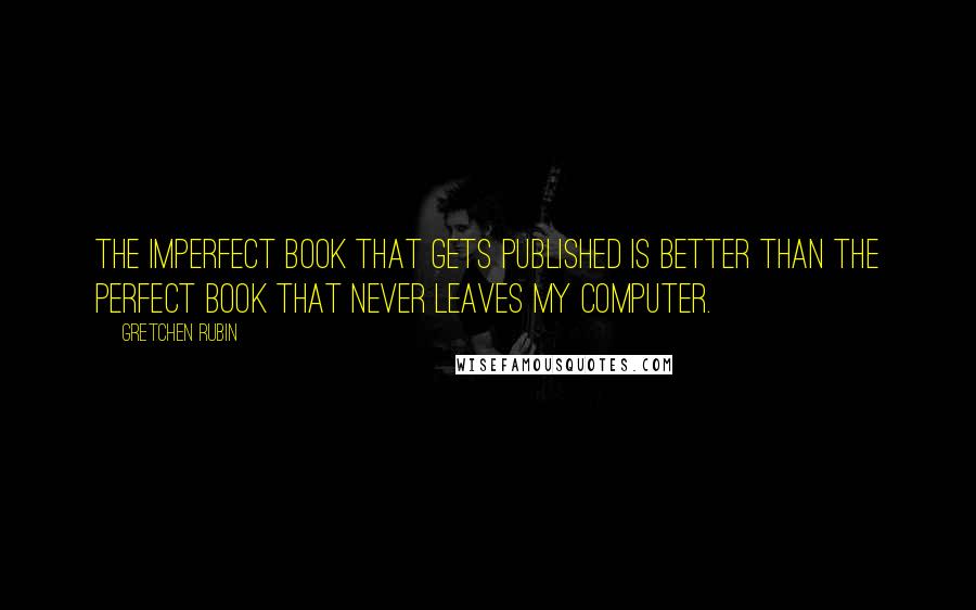 Gretchen Rubin Quotes: The imperfect book that gets published is better than the perfect book that never leaves my computer.