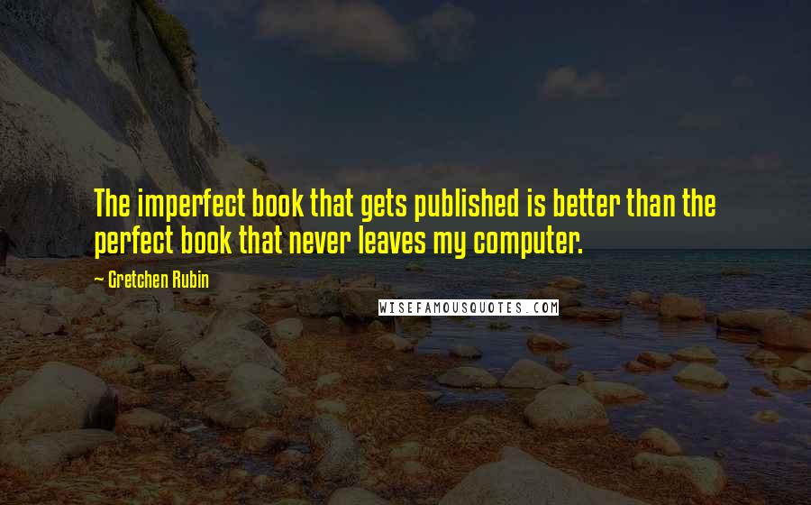 Gretchen Rubin Quotes: The imperfect book that gets published is better than the perfect book that never leaves my computer.