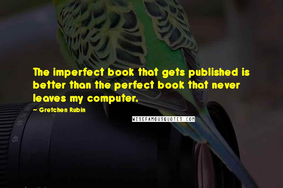Gretchen Rubin Quotes: The imperfect book that gets published is better than the perfect book that never leaves my computer.