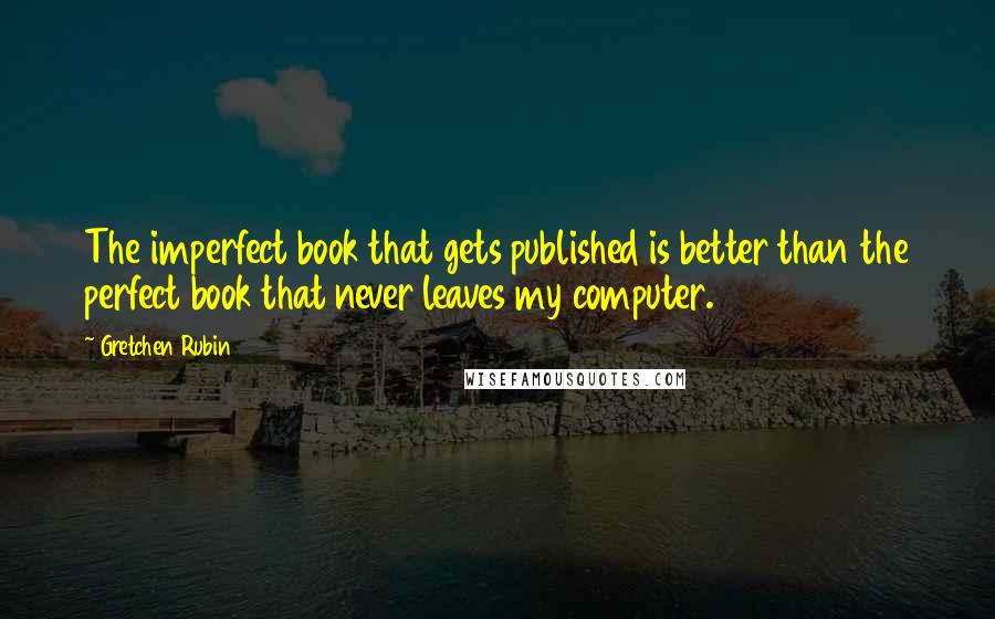 Gretchen Rubin Quotes: The imperfect book that gets published is better than the perfect book that never leaves my computer.