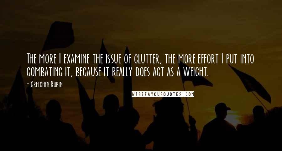 Gretchen Rubin Quotes: The more I examine the issue of clutter, the more effort I put into combating it, because it really does act as a weight.