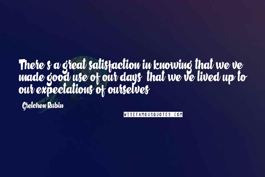 Gretchen Rubin Quotes: There's a great satisfaction in knowing that we've made good use of our days, that we've lived up to our expectations of ourselves.