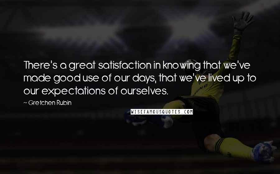 Gretchen Rubin Quotes: There's a great satisfaction in knowing that we've made good use of our days, that we've lived up to our expectations of ourselves.