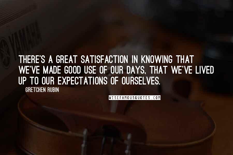 Gretchen Rubin Quotes: There's a great satisfaction in knowing that we've made good use of our days, that we've lived up to our expectations of ourselves.