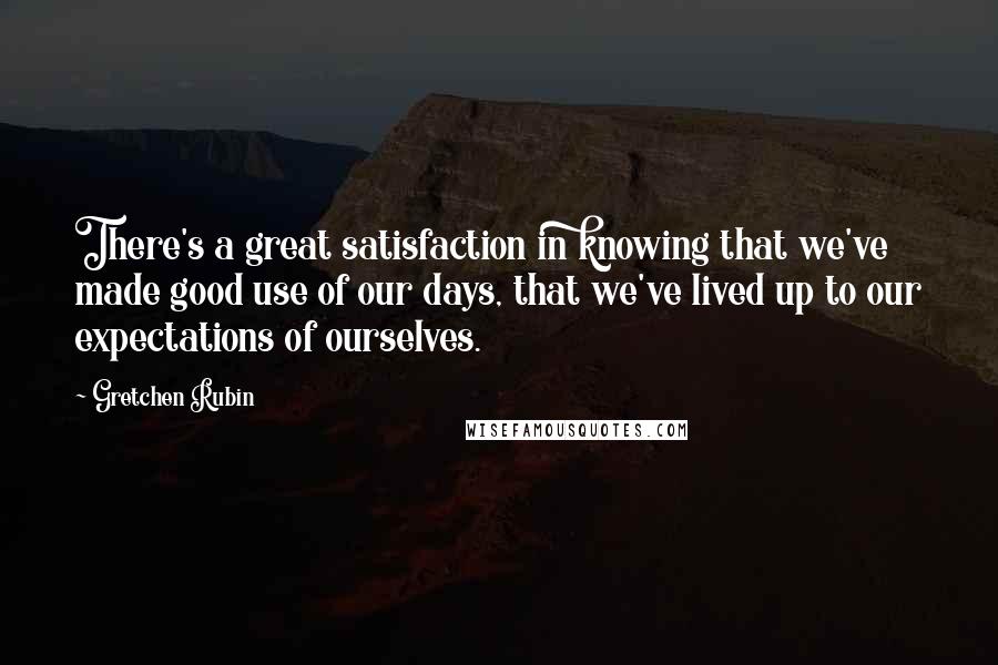 Gretchen Rubin Quotes: There's a great satisfaction in knowing that we've made good use of our days, that we've lived up to our expectations of ourselves.