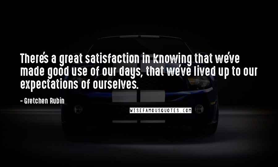 Gretchen Rubin Quotes: There's a great satisfaction in knowing that we've made good use of our days, that we've lived up to our expectations of ourselves.