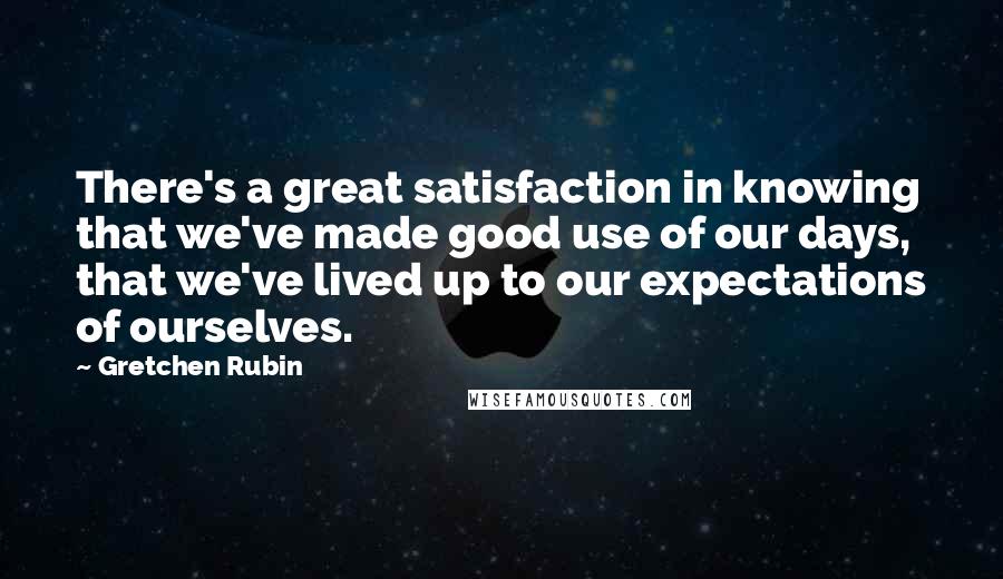 Gretchen Rubin Quotes: There's a great satisfaction in knowing that we've made good use of our days, that we've lived up to our expectations of ourselves.