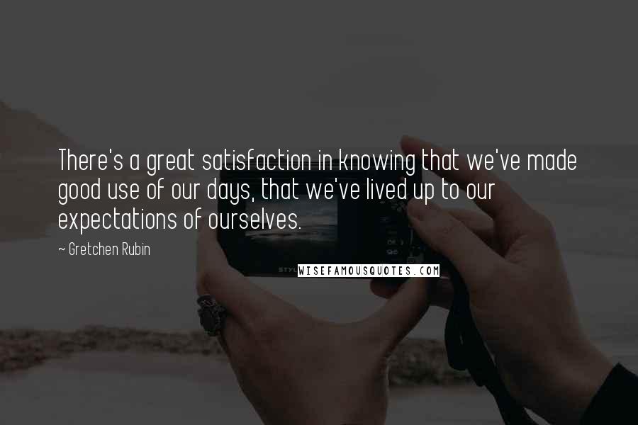 Gretchen Rubin Quotes: There's a great satisfaction in knowing that we've made good use of our days, that we've lived up to our expectations of ourselves.