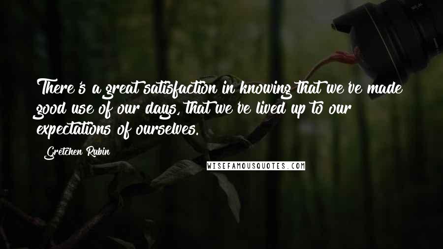 Gretchen Rubin Quotes: There's a great satisfaction in knowing that we've made good use of our days, that we've lived up to our expectations of ourselves.