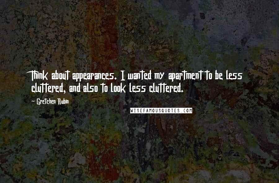 Gretchen Rubin Quotes: Think about appearances. I wanted my apartment to be less cluttered, and also to look less cluttered.