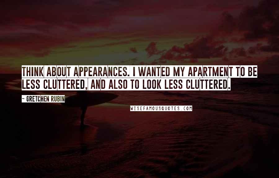 Gretchen Rubin Quotes: Think about appearances. I wanted my apartment to be less cluttered, and also to look less cluttered.