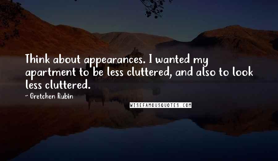 Gretchen Rubin Quotes: Think about appearances. I wanted my apartment to be less cluttered, and also to look less cluttered.