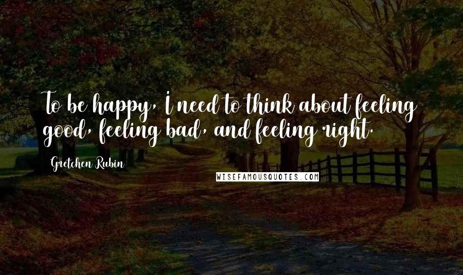 Gretchen Rubin Quotes: To be happy, I need to think about feeling good, feeling bad, and feeling right.