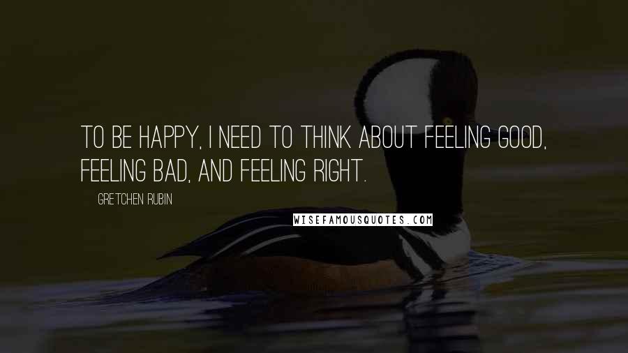 Gretchen Rubin Quotes: To be happy, I need to think about feeling good, feeling bad, and feeling right.