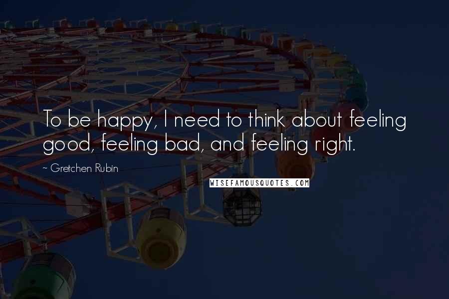 Gretchen Rubin Quotes: To be happy, I need to think about feeling good, feeling bad, and feeling right.