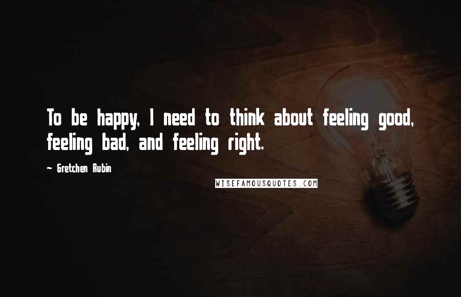 Gretchen Rubin Quotes: To be happy, I need to think about feeling good, feeling bad, and feeling right.