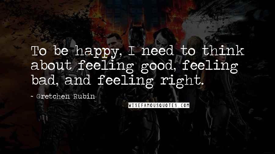 Gretchen Rubin Quotes: To be happy, I need to think about feeling good, feeling bad, and feeling right.