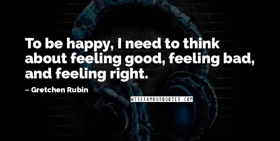 Gretchen Rubin Quotes: To be happy, I need to think about feeling good, feeling bad, and feeling right.