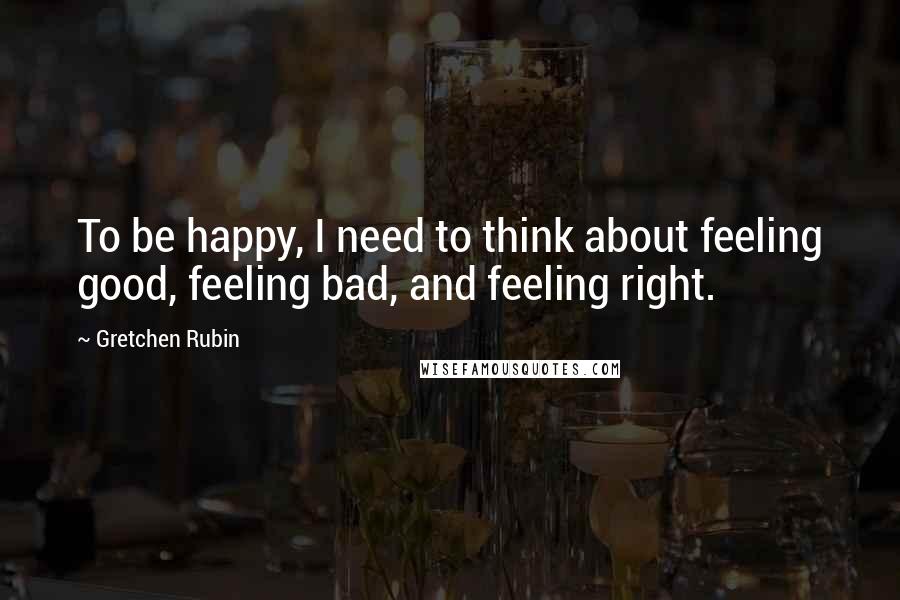 Gretchen Rubin Quotes: To be happy, I need to think about feeling good, feeling bad, and feeling right.