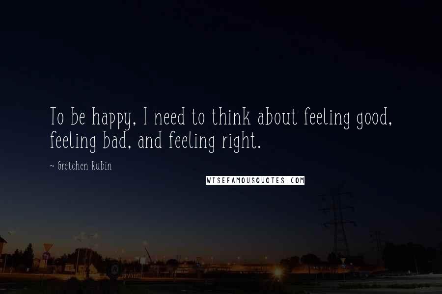 Gretchen Rubin Quotes: To be happy, I need to think about feeling good, feeling bad, and feeling right.
