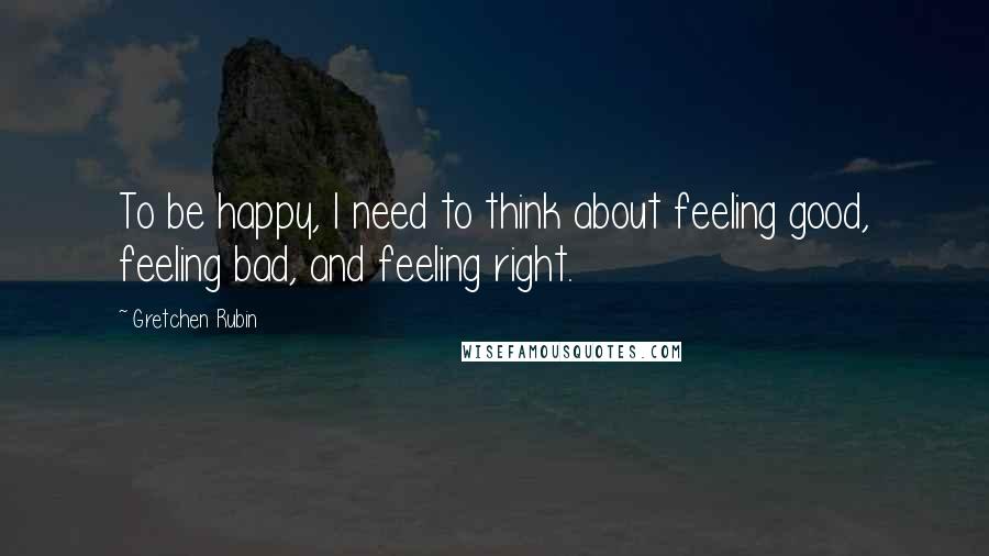 Gretchen Rubin Quotes: To be happy, I need to think about feeling good, feeling bad, and feeling right.