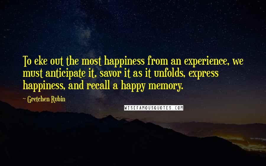 Gretchen Rubin Quotes: To eke out the most happiness from an experience, we must anticipate it, savor it as it unfolds, express happiness, and recall a happy memory.