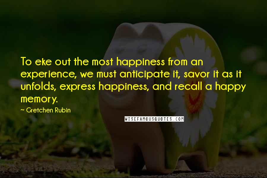 Gretchen Rubin Quotes: To eke out the most happiness from an experience, we must anticipate it, savor it as it unfolds, express happiness, and recall a happy memory.