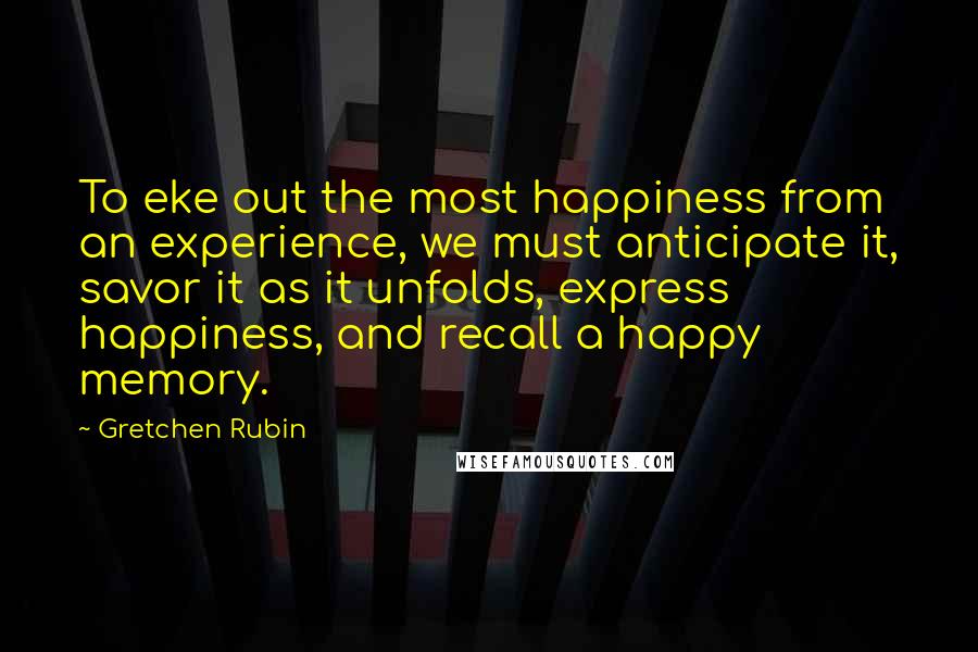 Gretchen Rubin Quotes: To eke out the most happiness from an experience, we must anticipate it, savor it as it unfolds, express happiness, and recall a happy memory.