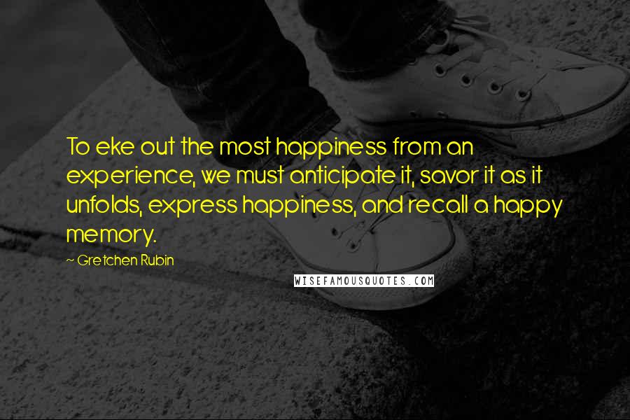 Gretchen Rubin Quotes: To eke out the most happiness from an experience, we must anticipate it, savor it as it unfolds, express happiness, and recall a happy memory.