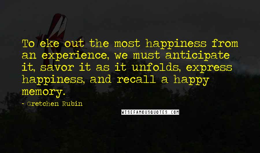 Gretchen Rubin Quotes: To eke out the most happiness from an experience, we must anticipate it, savor it as it unfolds, express happiness, and recall a happy memory.