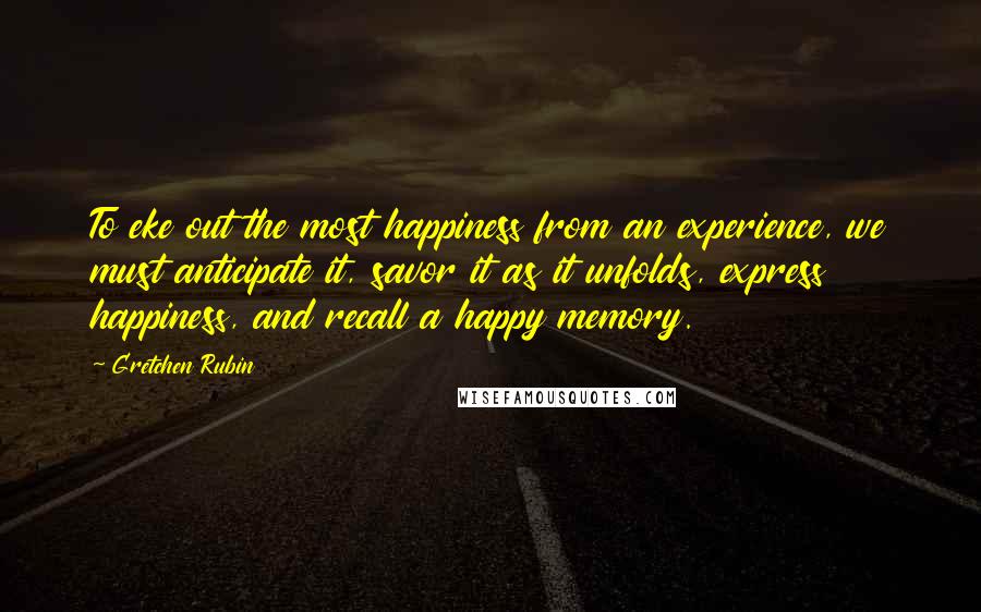 Gretchen Rubin Quotes: To eke out the most happiness from an experience, we must anticipate it, savor it as it unfolds, express happiness, and recall a happy memory.