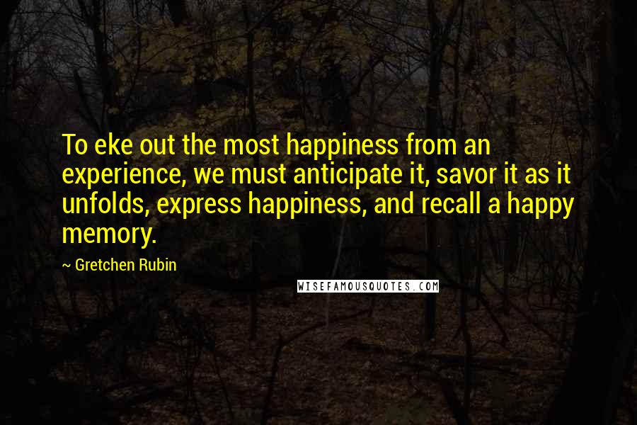 Gretchen Rubin Quotes: To eke out the most happiness from an experience, we must anticipate it, savor it as it unfolds, express happiness, and recall a happy memory.