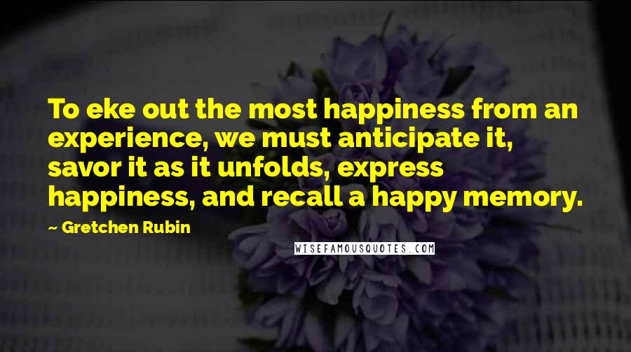 Gretchen Rubin Quotes: To eke out the most happiness from an experience, we must anticipate it, savor it as it unfolds, express happiness, and recall a happy memory.