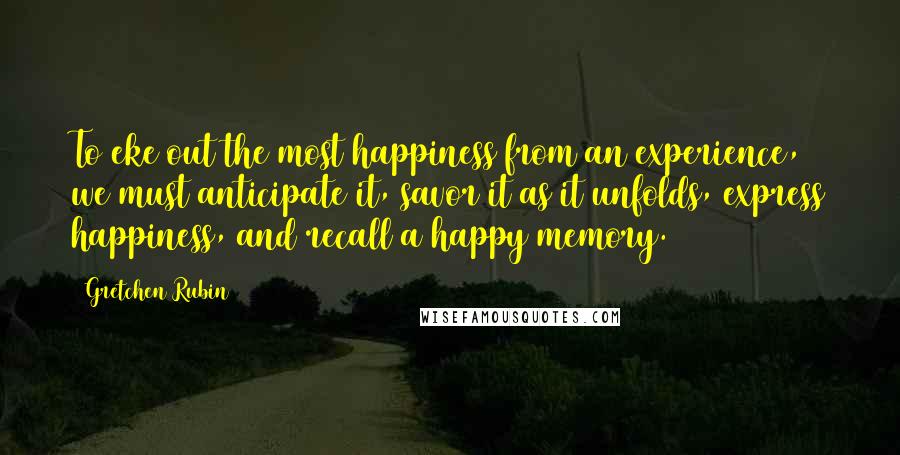 Gretchen Rubin Quotes: To eke out the most happiness from an experience, we must anticipate it, savor it as it unfolds, express happiness, and recall a happy memory.