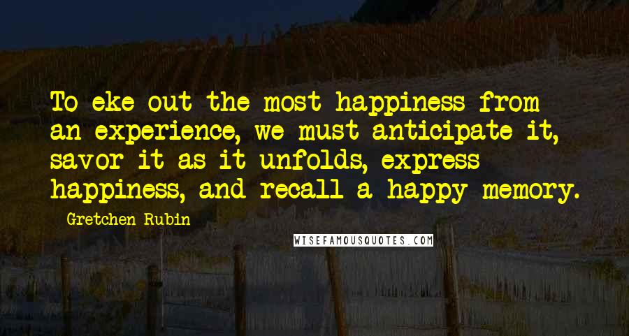 Gretchen Rubin Quotes: To eke out the most happiness from an experience, we must anticipate it, savor it as it unfolds, express happiness, and recall a happy memory.