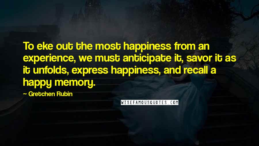 Gretchen Rubin Quotes: To eke out the most happiness from an experience, we must anticipate it, savor it as it unfolds, express happiness, and recall a happy memory.