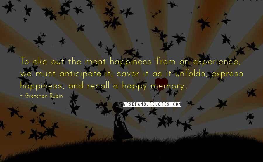 Gretchen Rubin Quotes: To eke out the most happiness from an experience, we must anticipate it, savor it as it unfolds, express happiness, and recall a happy memory.