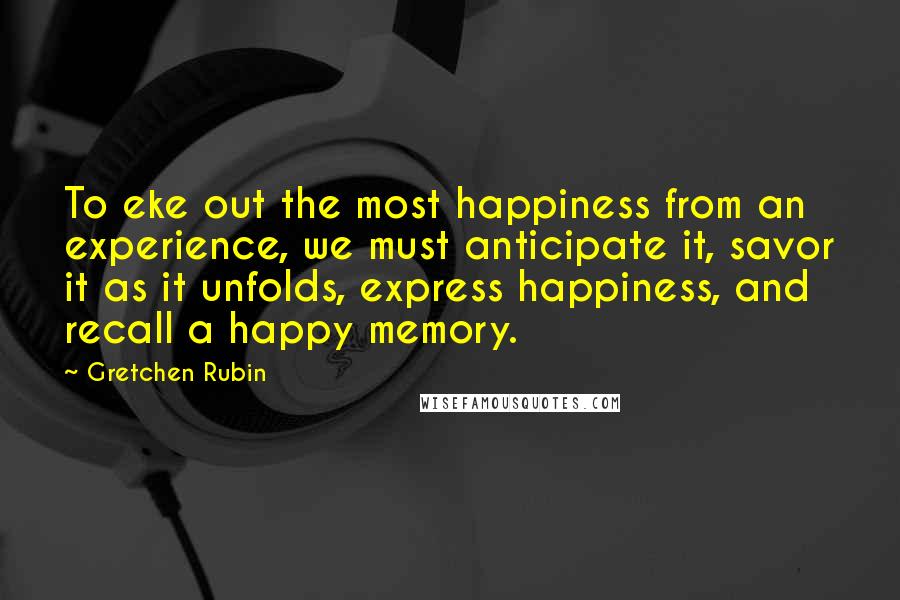 Gretchen Rubin Quotes: To eke out the most happiness from an experience, we must anticipate it, savor it as it unfolds, express happiness, and recall a happy memory.